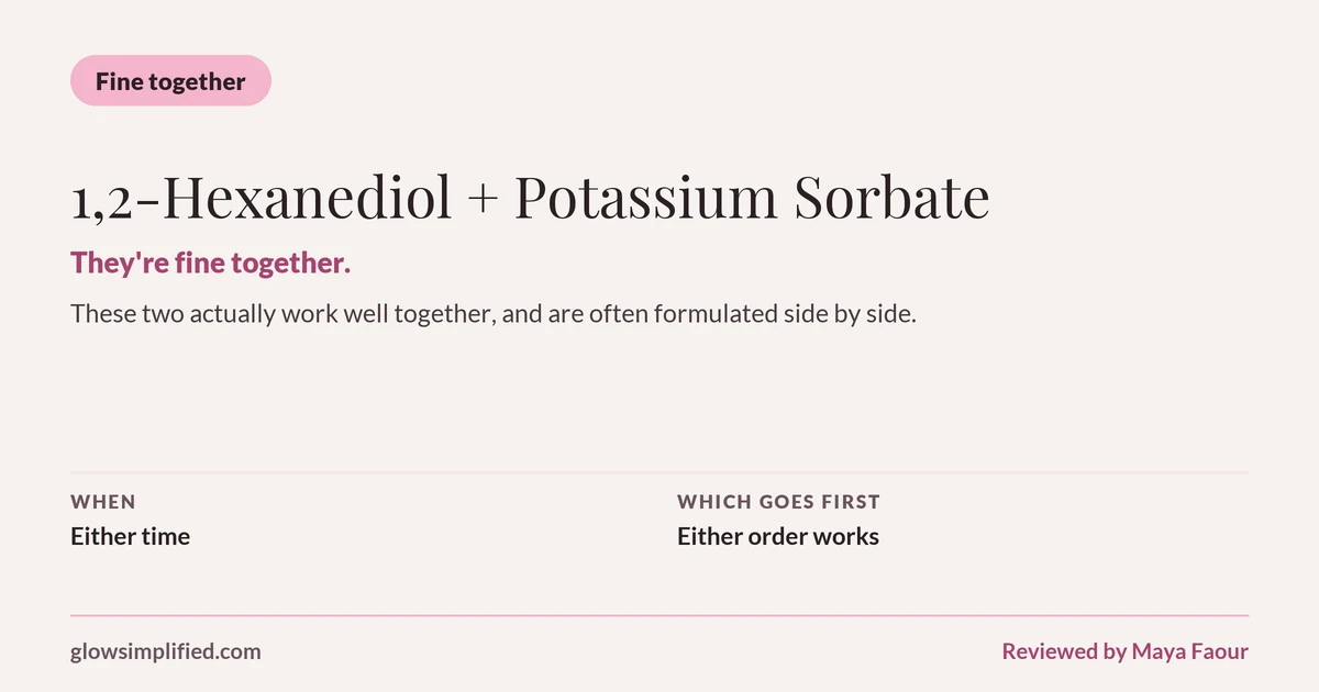 1,2-Hexanediol and Potassium Sorbate: Fine together. They're fine together. These two actually work well together, and are often formulated side by side. Which goes first: Either order works.