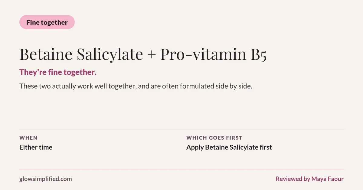 Betaine Salicylate and Pro-vitamin B5: Fine together. They're fine together. These two actually work well together, and are often formulated side by side. Which goes first: Apply Betaine Salicylate first.
