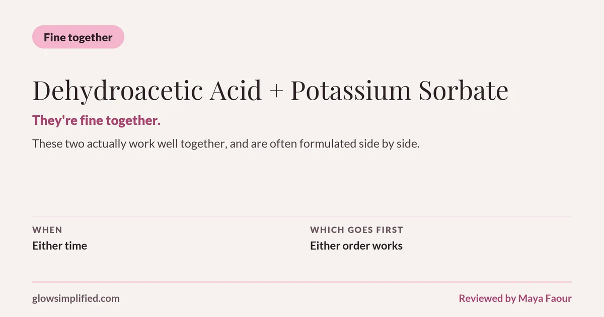 Dehydroacetic Acid and Potassium Sorbate: Fine together. They're fine together. These two actually work well together, and are often formulated side by side. Which goes first: Either order works.