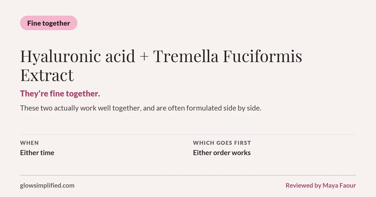 Hyaluronic acid and Tremella Fuciformis Extract: Fine together. They're fine together. These two actually work well together, and are often formulated side by side. Which goes first: Either order works.