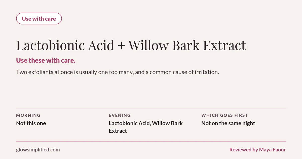 Lactobionic Acid and Willow Bark Extract: Use with care. Use these with care. Two exfoliants at once is usually one too many, and a common cause of irritation. Which goes first: Not on the same night.
